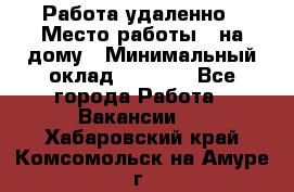 Работа удаленно › Место работы ­ на дому › Минимальный оклад ­ 1 000 - Все города Работа » Вакансии   . Хабаровский край,Комсомольск-на-Амуре г.